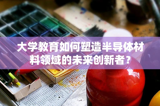 大学教育如何塑造半导体材料领域的未来创新者？