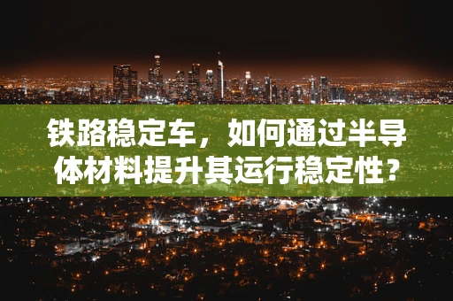 铁路稳定车，如何通过半导体材料提升其运行稳定性？