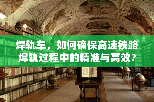 焊轨车，如何确保高速铁路焊轨过程中的精准与高效？
