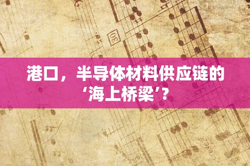 港口，半导体材料供应链的‘海上桥梁’？