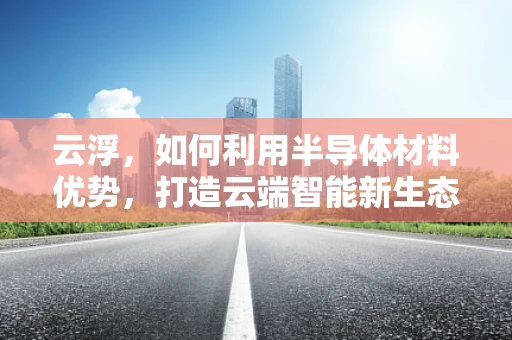 云浮，如何利用半导体材料优势，打造云端智能新生态？
