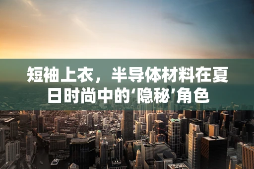 短袖上衣，半导体材料在夏日时尚中的‘隐秘’角色