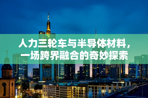 人力三轮车与半导体材料，一场跨界融合的奇妙探索