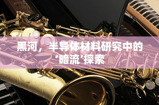 黑河，半导体材料研究中的‘暗流’探索