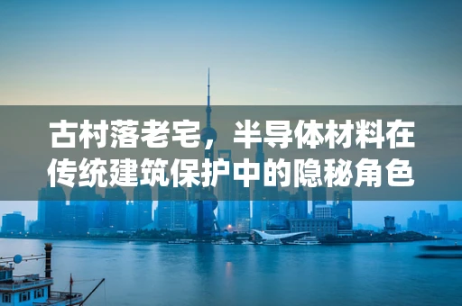 古村落老宅，半导体材料在传统建筑保护中的隐秘角色？