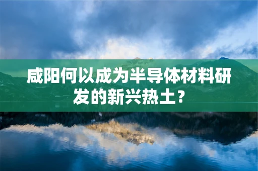 咸阳何以成为半导体材料研发的新兴热土？