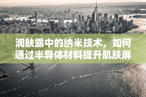 润肤露中的纳米技术，如何通过半导体材料提升肌肤屏障？