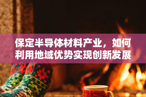 保定半导体材料产业，如何利用地域优势实现创新发展？