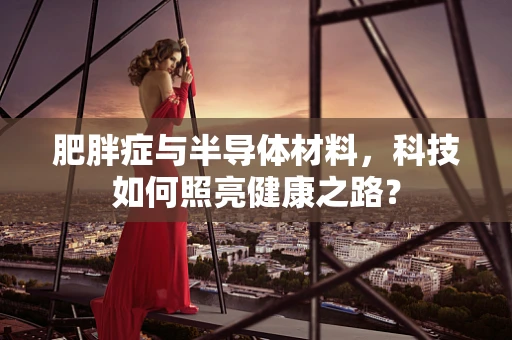 肥胖症与半导体材料，科技如何照亮健康之路？