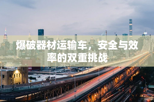 爆破器材运输车，安全与效率的双重挑战