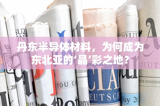 丹东半导体材料，为何成为东北亚的‘晶’彩之地？