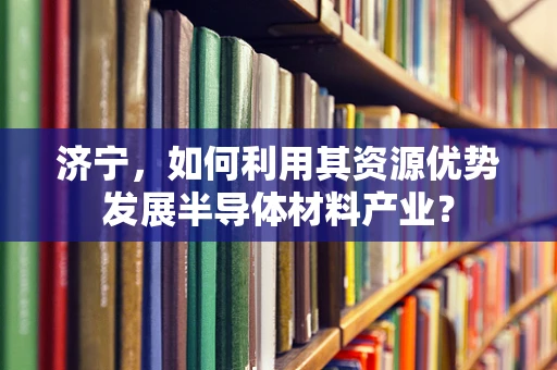 济宁，如何利用其资源优势发展半导体材料产业？