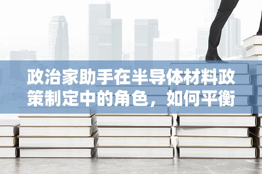 政治家助手在半导体材料政策制定中的角色，如何平衡技术创新与国家利益？