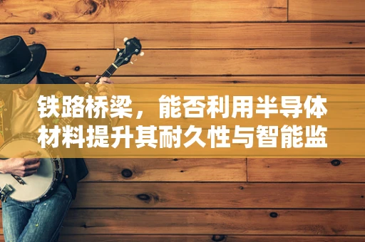 铁路桥梁，能否利用半导体材料提升其耐久性与智能监测能力？