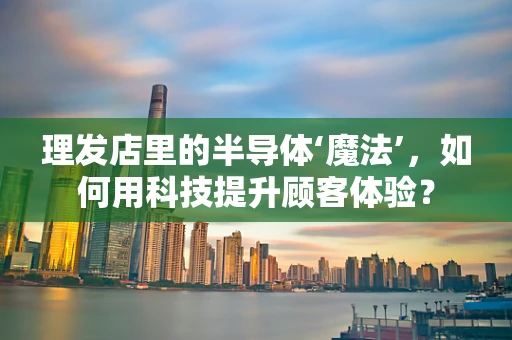 理发店里的半导体‘魔法’，如何用科技提升顾客体验？