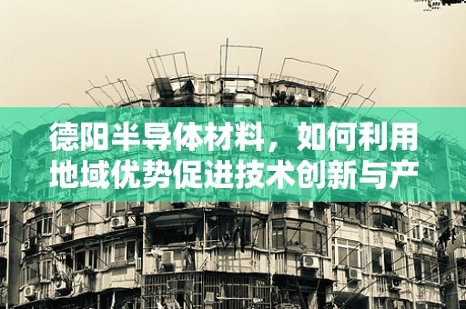 德阳半导体材料，如何利用地域优势促进技术创新与产业升级？