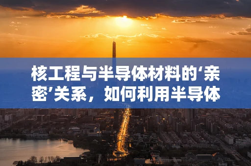 核工程与半导体材料的‘亲密’关系，如何利用半导体特性优化核反应堆控制？