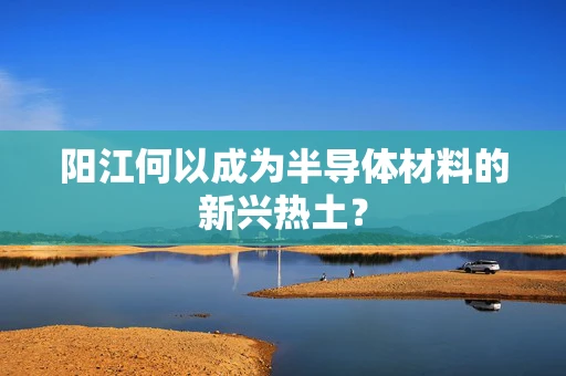 阳江何以成为半导体材料的新兴热土？
