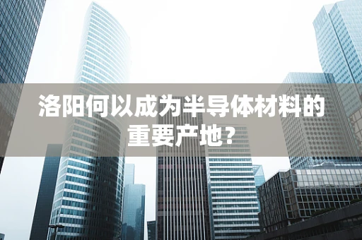 洛阳何以成为半导体材料的重要产地？