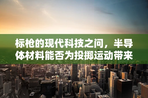 标枪的现代科技之问，半导体材料能否为投掷运动带来革新？