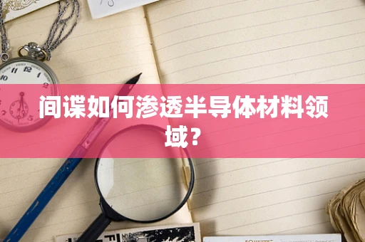 间谍如何渗透半导体材料领域？