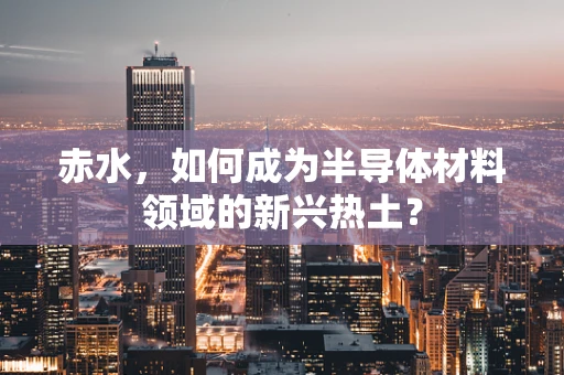 赤水，如何成为半导体材料领域的新兴热土？