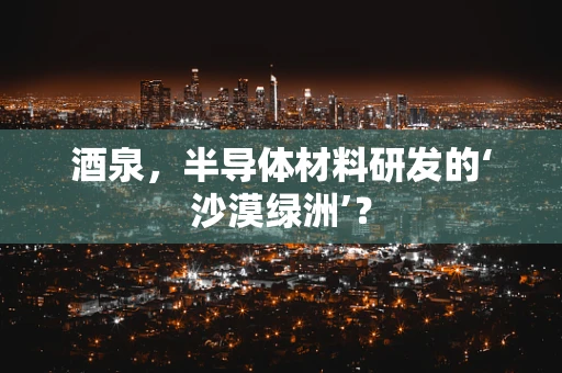 酒泉，半导体材料研发的‘沙漠绿洲’？