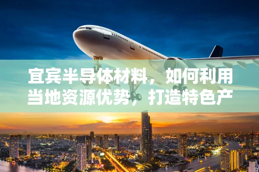 宜宾半导体材料，如何利用当地资源优势，打造特色产业链？