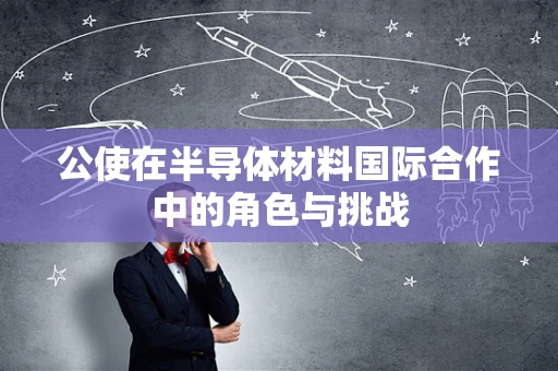 公使在半导体材料国际合作中的角色与挑战