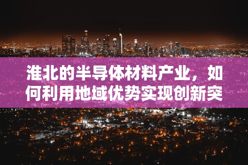 淮北的半导体材料产业，如何利用地域优势实现创新突破？