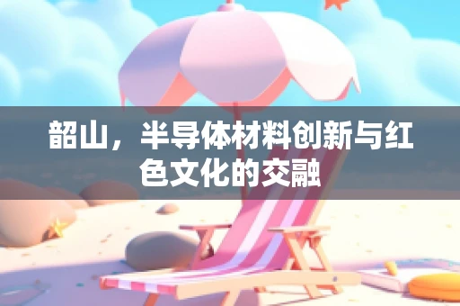 韶山，半导体材料创新与红色文化的交融