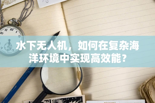 水下无人机，如何在复杂海洋环境中实现高效能？
