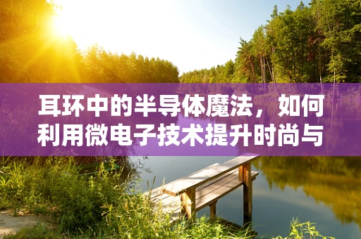 耳环中的半导体魔法，如何利用微电子技术提升时尚与科技的融合？