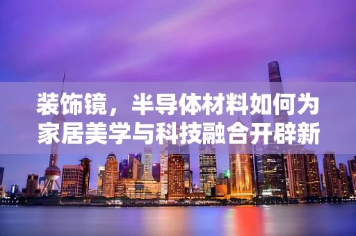 装饰镜，半导体材料如何为家居美学与科技融合开辟新路径？