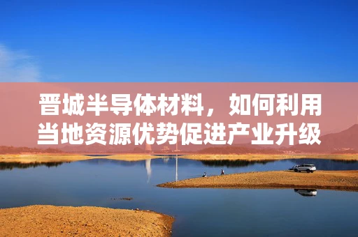 晋城半导体材料，如何利用当地资源优势促进产业升级？