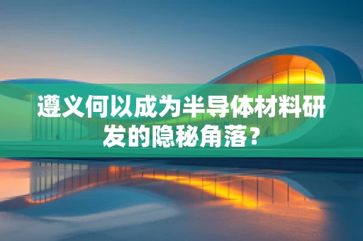 遵义何以成为半导体材料研发的隐秘角落？