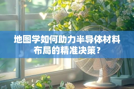 地图学如何助力半导体材料布局的精准决策？