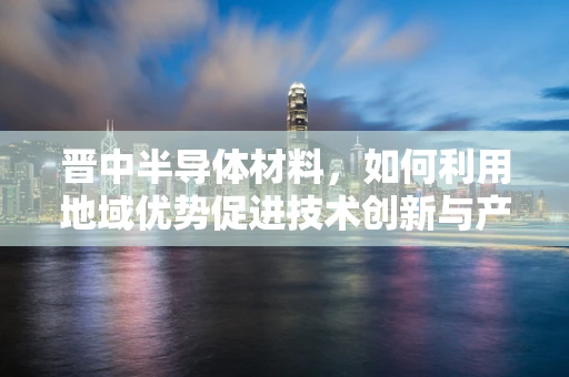 晋中半导体材料，如何利用地域优势促进技术创新与产业升级？