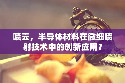 喷壶，半导体材料在微细喷射技术中的创新应用？