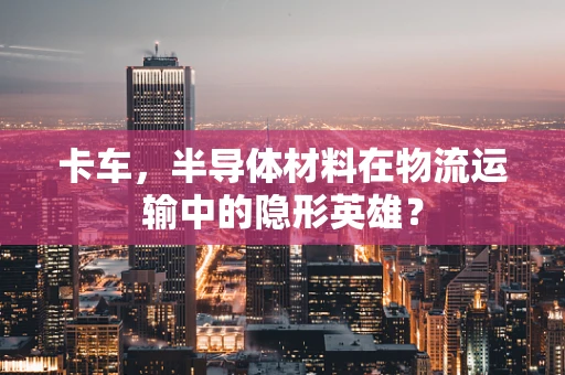 卡车，半导体材料在物流运输中的隐形英雄？