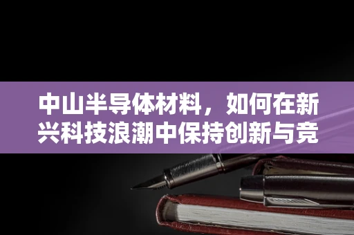 中山半导体材料，如何在新兴科技浪潮中保持创新与竞争力？