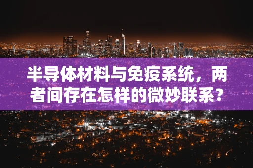 半导体材料与免疫系统，两者间存在怎样的微妙联系？