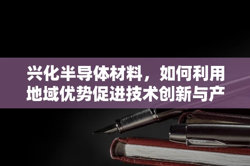 兴化半导体材料，如何利用地域优势促进技术创新与产业升级？