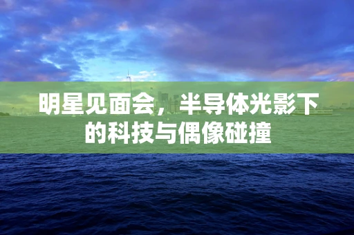 明星见面会，半导体光影下的科技与偶像碰撞