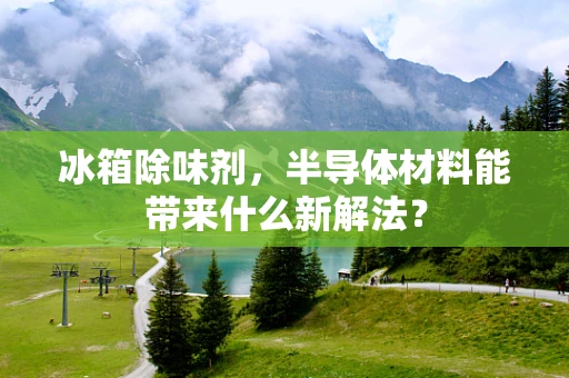 冰箱除味剂，半导体材料能带来什么新解法？