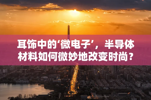 耳饰中的‘微电子’，半导体材料如何微妙地改变时尚？