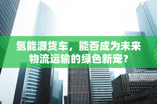 氢能源货车，能否成为未来物流运输的绿色新宠？