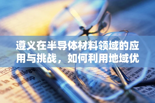 遵义在半导体材料领域的应用与挑战，如何利用地域优势促进技术创新？