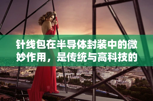 针线包在半导体封装中的微妙作用，是传统与高科技的奇妙融合吗？