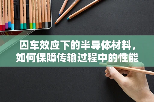囚车效应下的半导体材料，如何保障传输过程中的性能稳定？